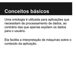 Conceitos básicos
Uma ontologia é utilizada para aplicações que
necessitam de processamento de dados, ao
contrário das que apenas expõem os dados
para o usuário.
Ela facilita a interpretação de máquinas sobre o
conteúdo da aplicação.
 