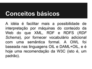 Conceitos básicos
A idéia é facilitar mais a possibilidade de
interpretação por máquinas do conteúdo da
Web do que XML, RDF e RDFS (RDF
Schema), por fornecer vocabulário adicional
com uma semântica formal. A OWL foi
baseada nas linguagens OIL e DAML+OIL, e é
hoje uma recomendação da W3C (isto é, um
padrão).
 