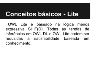 Conceitos básicos - Lite
OWL Lite é baseado na lógica menos
expressiva SHIF(D). Todas as tarefas de
inferências em OWL DL e OWL Lite podem ser
reduzidas a satisfabilidade baseada em
conhecimento.
 