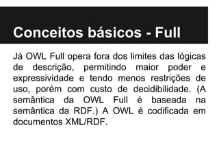 Conceitos básicos - Full
Já OWL Full opera fora dos limites das lógicas
de descrição, permitindo maior poder e
expressividade e tendo menos restrições de
uso, porém com custo de decidibilidade. (A
semântica da OWL Full é baseada na
semântica da RDF.) A OWL é codificada em
documentos XML/RDF.
 
