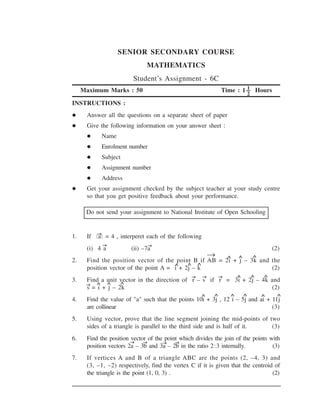 SENIOR SECONDARY COURSE
                                 MATHEMATICS
                            Student’s Assignment - 6C
     Maximum Marks : 50                                                     1
                                                                  Time : 1 --- Hours
                                                                                  2
INSTRUCTIONS :
      Answer all the questions on a separate sheet of paper
      Give the following information on your answer sheet :
             Name
             Enrolment number
             Subject
             Assignment number
             Address
      Get your assignment checked by the subject teacher at your study centre
      so that you get positive feedback about your performance.

      Do not send your assignment to National Institute of Open Schooling


            →
1.    If   a   = 4 , interperet each of the following
             →                   →
      (i) 4 a              (ii) –7a                                                           (2)
                                                              →       ∧   ∧           ∧
2.    Find the position vector of the point B if AB = 2i + j – 3k and the
                                       ∧    ∧ ∧
      position vector of the point A = i + 2j – k                     (2)
                                                  →       →       →       ∧           ∧   ∧
3.    Find a unit vector in the direction of r – s if r = 3i + 2j – 4k and
                   ∧
      →   ∧ ∧
      s = i + j – 2k                                                   (2)
                                                          ∧   ∧       ∧       ∧           ∧     ∧
4.    Find the value of "a" such that the points 10i + 3j , 12 i – 5j and ai + 11j
      are collinear                                                            (3)
5.    Using vector, prove that the line segment joining the mid-points of two
      sides of a triangle is parallel to the third side and is half of it. (3)
6.    Find the position vector of the point which divides the join of the points with
                        →    →       →    →
      position vectors 2a – 3b and 3a – 2b in the ratio 2:3 internally.           (3)
7.    If vertices A and B of a triangle ABC are the points (2, –4, 3) and
      (3, –1, –2) respectively, find the vertex C if it is given that the centroid of
      the triangle is the point (1, 0, 3) .                                       (2)
 