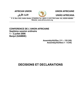 AFRICAN UNION UNION AFRICAINE
UNIÃO AFRICANA
P. O. Box 3243, Addis Ababa, ETHIOPIA Tel.: 00251-11-5517700 Cable: AU, ADDIS ABABA
Website: www.africa-union.org
CONFERENCE DE L’UNION AFRICAINE
Septième session ordinaire
1 – 2 juillet 2006
Banjul (GAMBIE)
Assembly/AU/Dec.111 – 132 (VII)
Assembly/AU/Decl.1 - 4 (VII)
DECISIONS ET DECLARATIONS
 