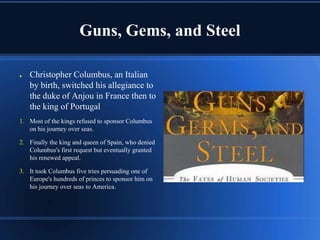Guns, Gems, and Steel

●   Christopher Columbus, an Italian
    by birth, switched his allegiance to
    the duke of Anjou in France then to
    the king of Portugal
1. Most of the kings refused to sponsor Columbus
   on his journey over seas.

2. Finally the king and queen of Spain, who denied
   Columbus's first request but eventually granted
   his renewed appeal.

3. It took Columbus five tries persuading one of
   Europe's hundreds of princes to sponsor him on
   his journey over seas to America.
 