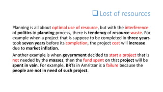 Lost of resources
Planning is all about optimal use of resource, but with the interference
of politics in planning process, there is tendency of resource waste. For
example when a project that is suppose to be completed in three years
took seven years before its completion, the project cost will increase
due to market inflation.
Another example is when government decided to start a project that is
not needed by the masses, then the fund spent on that project will be
spent in vain. For example, BRTs in Amritsar is a failure because the
people are not in need of such project.
 
