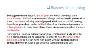 Biasness in planning
Every government have its set of goals on which they base their
manifesto on. Political administrators always makes certain promises to
their constituency during campaign period without actually knowing
how those promises can be fulfilled, therefore they insert pressure to
urban planners in order to achieve those promises even when they are
not feasible.
for example, political administrator may tend to make a site close to
his a commercial area or industrial in order to hike the price of the
adjoining land so he can have high profit without considering the
compatibility of that land use with the surrounding land use.
 