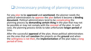 Unnecessary prolong of planning process
For any plan to be approved and sanctioned, the planner needs the
political administrators to approve the plan before it become a binding
document. Political administrators tend to be complicating the
planning process by demanding certain thing in the plan that may not
be possible or may not comply with the concept of the plan. In such
case, the planning process tends to take unfortunate longer period of
time.
After the successful approval of the plan, those political administrators
are the ones that will sanction the projects on the ground and when
the willingness is not their, the implementation of the plan takes a long
period of time.
 