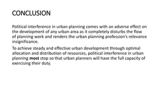 CONCLUSION
Political interference in urban planning comes with an adverse effect on
the development of any urban area as it completely disturbs the flow
of planning work and renders the urban planning profession’s relevance
insignificance.
To achieve steady and effective urban development through optimal
allocation and distribution of resources, political interference in urban
planning most stop so that urban planners will have the full capacity of
exercising their duty.
 