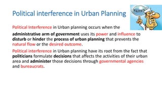 Political interference in Urban Planning
Political Interference in Urban planning occurs when the
administrative arm of government uses its power and influence to
disturb or hinder the process of urban planning that prevents the
natural flow or the desired outcome.
Political interference in Urban planning have its root from the fact that
politicians formulate decisions that affects the activities of their urban
area and administer those decisions through governmental agencies
and bureaucrats.
 
