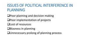 ISSUES OF POLITICAL INTERFERENCE IN
PLANNING
Poor planning and decision making
Poor implementation of projects
Lost of resources
Biasness in planning
Unnecessary prolong of planning process
 