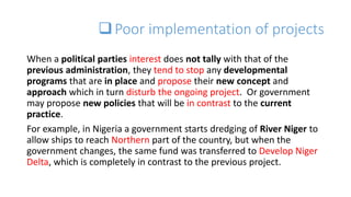 Poor implementation of projects
When a political parties interest does not tally with that of the
previous administration, they tend to stop any developmental
programs that are in place and propose their new concept and
approach which in turn disturb the ongoing project. Or government
may propose new policies that will be in contrast to the current
practice.
For example, in Nigeria a government starts dredging of River Niger to
allow ships to reach Northern part of the country, but when the
government changes, the same fund was transferred to Develop Niger
Delta, which is completely in contrast to the previous project.
 