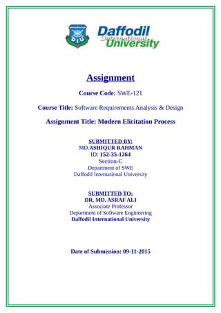Assignment
Course Code: SWE-121
Course Title: Software Requirements Analysis & Design
Assignment Title: Modern Elicitation Process
SUBMITTED BY:
MD.ASHIQUR RAHMAN
ID: 152-35-1264
Section-C
Department of SWE
Daffodil International University
SUBMITTED TO:
DR. MD. ASRAF ALI
Associate Professor
Department of Software Engineering
Daffodil International University
Date of Submission: 09-11-2015
 