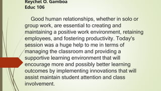 Reychel O. Gamboa
Educ 106
Good human relationships, whether in solo or
group work, are essential to creating and
maintaining a positive work environment, retaining
employees, and fostering productivity. Today's
session was a huge help to me in terms of
managing the classroom and providing a
supportive learning environment that will
encourage more and possibly better learning
outcomes by implementing innovations that will
assist maintain student attention and class
involvement.
 