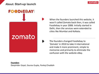 About: Start-up launch
When the founders launched this website, it
wasn’t called Zomato back then, it was called
Foodiebay in year 2008. Initially started in
Delhi, then the services were extended to
cities like Mumbai and Kolkata.
The founders changed Foodiebay to
'Zomato’ in 2010 to take it international
and make it more prominent, simple to
memorize and primarily to eliminate the
confusion with the website eBay.
Founders
Deepinder Goyal, Gaurav Gupta, Pankaj Chaddah
 