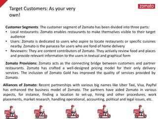 Customer Segments: The customer segment of Zomato has been divided into three parts:
• Local restaurants: Zomato enables restaurants to make themselves visible to their target
audience
• Users: Zomato is dedicated to users who aspire to locate restaurants or specific cuisines
nearby. Zomato is the panacea for users who are fond of home delivery
• Reviewers: They are content contributors of Zomato. They actively review food and places
and provide relevant information to the users in textual and graphical form
Zomato Provisions: Zomato acts as the connecting bridge between customers and partner
restaurants. Zomato has crafted a well-designed pricing model for their only delivery
services. The inclusion of Zomato Gold has improved the quality of services provided by
Zomato.
Alliances of Zomato: Recent partnerships with various big names like Uber Taxi, Visa, PayPal
has enhanced the business model of Zomato. The partners have aided Zomato in various
aspects, for instance, finding a location to set-up, hiring and other procedures, work
placements, market research, handling operational, accounting, political and legal issues, etc.
Target Customers: As your very
own!
 