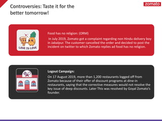 Food has no religion: (ORM)
In July 2019, Zomato got a complaint regarding non Hindu delivery boy
in Jabalpur. The customer cancelled the order and decided to post the
incident on twitter to which Zomato replies ad food has no religion.
Logout Campaign:
On 17 August 2019, more than 1,200 restaurants logged off from
Zomato because of their offer of discount programs at dine-in
restaurants, saying that the corrective measures would not resolve the
key issue of deep discounts. Later This was resolved by Goyal Zomato’s
founder.
Controversies: Taste it for the
better tomorrow!
 