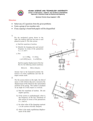 ADAMA SCIENCE AND TECHNOLOGY UNIVERSITY
SCHOOL OF MECHANICAL, CHEMICAL AND MATERIALS ENGINEERING
Department of Mechanical Design and Manufacturing Engineering
Mechanical Vibration Group Assignment 1 (5%)
Direction:
 Select any of 2 questions from the given problems
 Form a group of two member only
 If any copying is found both papers will be disqualified
1.
2.
 