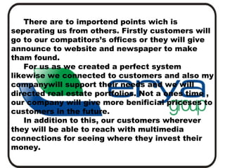 There are to importend points wich is
seperating us from others. Firstly customers will
go to our compatitors’s offices or they will give
announce to website and newspaper to make
tham found.
For us as we created a perfect system
likewise we connected to customers and also my
companywill support their needs and we will
directed real estate portfolios. Not a ones time ,
our company will give more benificial priceses to
customers in the future.
In addition to this, our customers wherever
they will be able to reach with multimedia
connections for seeing where they invest their
money.

 