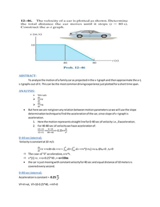 ABSTRACT: 
To analyze the motion of a family car as projected in the v-t graph and then approximate the a-t, 
s-t graphs out of it. This can be the most common driving experience just plotted for a short time span. 
ANALYSIS: 
 Vdv=ads 
 
푑푠 
푑푡 
=v 
 
푑푣 
푑푡 
=a 
 But here we are not given any relation between motion parameters so we will use the slope 
determination technique to find the acceleration of the car, since slope of v-t graph is 
acceleration. 
1. Here the motion represents straight line for 0-40 sec of velocity i.e., 0 acceleration. 
2. For 40-80 sec of velocity we have acceleration of: 
푣2−푣1 
푡2−푡1 
0−10 
80−40 
=> 
푚 
푠2 
=>-0.25=> 
0-40 sec interval: 
Velocity is constant at 10 m/s 
푑푠 
푑푡 
푡 
푡표 =∫ 푑푠 
=v =>vdt=ds =>푣 ∗ ∫ 푑푡 
푠 
푠표 =>v*(t-t0) =s-s0 @s0=0 , t0=0 
 The case of “0” acceleration, s=v*t. 
 v*(t) =s , =>s=0.25*40 ,=>s=10m 
 the car is just moving with constant velocity for 40 sec and equal distance of 10 meters is 
covered every second. 
0-80 sec interval: 
Acceleration is constant = -0.25 
풎 
풔ퟐ 
Vf=Vi+at, Vf=10-0.25*40, =>Vf=0 
 