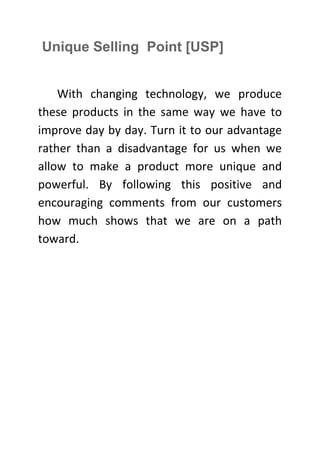 Unique Selling Point [USP]
With changing technology, we produce
these products in the same way we have to
improve day by day. Turn it to our advantage
rather than a disadvantage for us when we
allow to make a product more unique and
powerful. By following this positive and
encouraging comments from our customers
how much shows that we are on a path
toward.

 