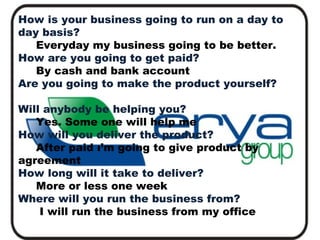 How is your business going to run on a day to
day basis?
Everyday my business going to be better.
How are you going to get paid?
By cash and bank account
Are you going to make the product yourself?
Will anybody be helping you?
Yes. Some one will help me
How will you deliver the product?
After paid ı’m going to give product by
agreement
How long will it take to deliver?
More or less one week
Where will you run the business from?
 
I will run the business from my office

 