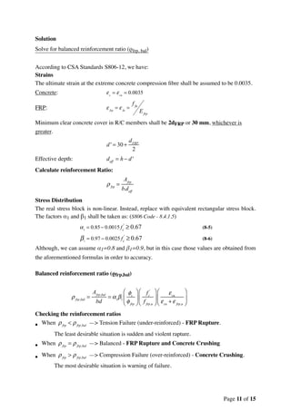 Solution
Solve for balanced reinforcement ratio (ρfrp, bal)
According to CSA Standards S806-12, we have:
Strains
The ultimate strain at the extreme concrete compression ﬁbre shall be assumed to be 0.0035.
Concrete:
FRP:
Minimum clear concrete cover in R/C members shall be 2dFRP or 30 mm, whichever is
greater.
Effective depth:
Calculate reinforcement Ratio:
Stress Distribution
The real stress block is non-linear. Instead, replace with equivalent rectangular stress block.
The factors α1 and β1 shall be taken as: (S806 Code - 8.4.1.5)
(8-5)
(8-6)
Although, we can assume α1=0.8 and β1=0.9, but in this case those values are obtained from
the aforementioned formulas in order to accuracy.
Balanced reinforcement ratio (ρfrp,bal)
Checking the reinforcement ratios
• When —> Tension Failure (under-reinforced) - FRP Rupture.
The least desirable situation is sudden and violent rapture.
• When —> Balanced - FRP Rupture and Concrete Crushing
• When —> Compression Failure (over-reinforced) - Concrete Crushing.
The most desirable situation is warning of failure.
εc
= εcu
= 0.0035
ε frp
= ε fu
=
f fu
Efrp
d ' = 30 +
dFRP
2
deff
= h − d '
ρfrp
=
Afrp
b.deff
α1
= 0.85− 0.0015 fc
'
≥ 0.67
β1
= 0.97 − 0.0025 fc
'
≥ 0.67
ρfrp,bal
=
Afrp,bal
bd
= α1
β1
φc
φfrp
⎛
⎝
⎜
⎞
⎠
⎟
fc
'
f frp,u
⎛
⎝
⎜
⎞
⎠
⎟
εcu
εcu
+ ε frp,u
⎛
⎝
⎜
⎞
⎠
⎟
ρfrp
< ρfrp,bal
ρfrp
= ρfrp,bal
ρfrp
> ρfrp,bal
Page of11 15
 