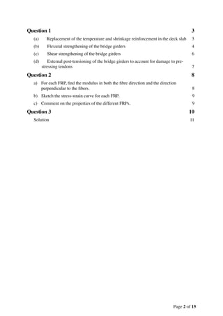 Question 1 3
(a) Replacement of the temperature and shrinkage reinforcement in the deck slab 3
(b) Flexural strengthening of the bridge girders 4
(c) Shear strengthening of the bridge girders 6
(d) External post-tensioning of the bridge girders to account for damage to pre-
stressing tendons 7
Question 2 8
a) For each FRP, ﬁnd the modulus in both the ﬁbre direction and the direction
perpendicular to the ﬁbers. 8
b) Sketch the stress-strain curve for each FRP. 9
c) Comment on the properties of the different FRPs. 9
Question 3 10
Solution 11
Page of2 15
 