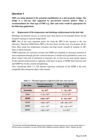 Question 1
FRPs are being planned in the potential rehabilitation of a slab-on-girder bridge. The
bridge is a one-way slab supported by pre-stressed concrete girders. Make a
recommendation for what type of FRP (e.g., ﬁber and resin) would be appropriate for
the following applications:
(a) Replacement of the temperature and shrinkage reinforcement in the deck slab
Shrinkage and thermal stresses in concrete have been known to be principal factors for the
incipient cracking in concrete bridge decks.
FRP: One of the most important points for using the FRP in the structure is the cost
efﬁciency. Therefore GFRP (Glass FRP) is the best choice for this issue. For instance, the R-
Glass ﬁbers grade has temperature resistance and high tensile strength & modulus or AR-
Glass is alkali resistance.
CFRP composites are corrosion resistant, but CFRP can contribute to increased corrosion of
steel components through galvanic corrosion because it should not be permitted to come in to
direct contact with steel or aluminum in structures. So, we have to use some plastic spacers
for the internal reinforcement or applying a thin layer of epoxy or GFRP sheet between steel
and CFRP bars for the external strengthening.
Also, considering Table 1.1, The thermal expansion coefﬁcient of the GFRP is the most
compatible ﬁbre among the others with concrete.
Table 1.1 - Thermal expansion coefﬁcient of the bars and concrete 1
Bar Type
Thermal expansion
coeﬃcient (1/°C)
Values in the literature
(1/°C)
Concrete 8 x 10-6 7 - 14 x 10-6
Steel 11.3 x 10-6 11.7 x 10-6
GFRP 4.43 x 10-6 6 - 10 x 10-6
CFRP 1.05 x 10-6 (-9) - (0) x 10-6
AFRP -5.2 x 10-6 (-6) - (-2) x 10-6
BFRP 1.92 x 10-6 4 x 10-6
Construction and Building Materials (Experimental investigation of thermal expansion and concrete strength eﬀects on1
FRP bars behavior embedded in concrete), Ferhat Aydin, Sakarya University, Sakarya, Turkey - Elsevier Journal
Page of3 15
 