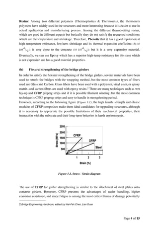 Resins: Among two different polymers (Thermoplastics & Thermosets), the thermosets
polymers have widely used in the structures and more interesting because it is easier to use in
actual application and manufacturing process. Among the different thermosetting resins,
which are good in different aspects but basically they do not satisfy the requested conditions
which are the temperature and shrinkage. Therefore, Phenolic that it has a good reputation at
high-temperature resistance, low/zero shrinkage and its thermal expansion coefﬁcient (30-45
[10
-6
/°C]) is very close to the concrete (10 [10
-6
/°C]) but it is a very expensive material.
Eventually, we can use Epoxy which has a superior high-temp resistance for this case which
is not expensive and has a good material properties.
(b) Flexural strengthening of the bridge girders
In order to satisfy the ﬂexural strengthening of the bridge girders, several materials have been
used to retroﬁt the bridges with the wrapping method, but the most common types of ﬁbers
used are Glass and Carbon. Glass ﬁbers have been used with a polyester, vinyl ester, or epoxy
matrix, and carbon ﬁbers are used with epoxy resins. There are many techniques such as wet2
lay-up and CFRP preperg strips and if it is possible ﬁlament winding, but the most common
technique is CFRP prepreg strips and easy to handle in strengthening period.
However, according to the following ﬁgure (Figure 1.1), the high tensile strength and elastic
modulus of CFRP composites make them ideal candidates for upgrading structures, although
it is necessary to appreciate the possible limitations of their mechanical properties, their
interaction with the substrate and their long-term behavior in harsh environments.
Figure 1.1. Stress - Strain diagram
The use of CFRP for girder strengthening is similar to the attachment of steel plates onto
concrete girders. However, CFRP presents the advantages of easier handling, higher
corrosion resistance, and since fatigue is among the most critical forms of damage potentially
Bridge Engineering Handbook, edited by Wai-Fah Chen, Lian Duan2
Page of4 15
 