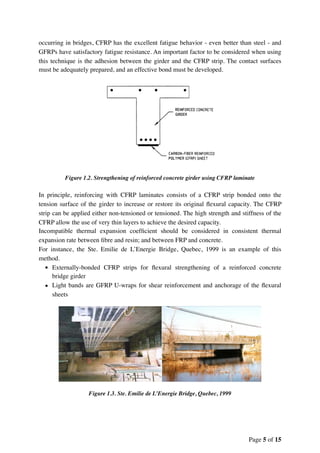 occurring in bridges, CFRP has the excellent fatigue behavior - even better than steel - and
GFRPs have satisfactory fatigue resistance. An important factor to be considered when using
this technique is the adhesion between the girder and the CFRP strip. The contact surfaces
must be adequately prepared, and an effective bond must be developed.
Figure 1.2. Strengthening of reinforced concrete girder using CFRP laminate
In principle, reinforcing with CFRP laminates consists of a CFRP strip bonded onto the
tension surface of the girder to increase or restore its original ﬂexural capacity. The CFRP
strip can be applied either non-tensioned or tensioned. The high strength and stiffness of the
CFRP allow the use of very thin layers to achieve the desired capacity.
Incompatible thermal expansion coefﬁcient should be considered in consistent thermal
expansion rate between ﬁbre and resin; and between FRP and concrete.
For instance, the Ste. Emilie de L’Energie Bridge, Quebec, 1999 is an example of this
method.
• Externally-bonded CFRP strips for ﬂexural strengthening of a reinforced concrete
bridge girder
• Light bands are GFRP U-wraps for shear reinforcement and anchorage of the ﬂexural
sheets
Figure 1.3. Ste. Emilie de L’Energie Bridge, Quebec, 1999
Page of5 15
 