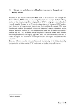(d) External post-tensioning of the bridge girders to account for damage to pre-
stressing tendons
According to the properties of different FRPs such as elastic modulus and strength that
discussed before, CFRP (strips, sheets, L-shaped elements and so on) is the best and only
choice for the strengthening of the bridge girders. GFRP is not proper because based on
research started in Germany in the 70’s, to investigate the use of prestressed GFRP tendons
but it showed to be less appropriate due to its low elastic modulus. In contrast, CFRP has a
high strength to weight ratio, its light weight, high modulus of elasticity, outstanding fatigue
strength, is resistant to chemicals - high durability - but proper spacing should be considered
between steel and CFRP in order to prevent the galvanic corrosion, and the repair methods
are usually inexpensively and rapidly applicable in the ﬁeld with little to no disturbance to
trafﬁc; the repairs also maintain the over-height clearance and original conﬁguration of the
structure .3
There are different available methods of externally strengthening of the bridge girders by
post-tensioning technique such as CFRP bonded, and un-bonded sheets and, tendons.
Shin and Lee, 20033
Page of7 15
 