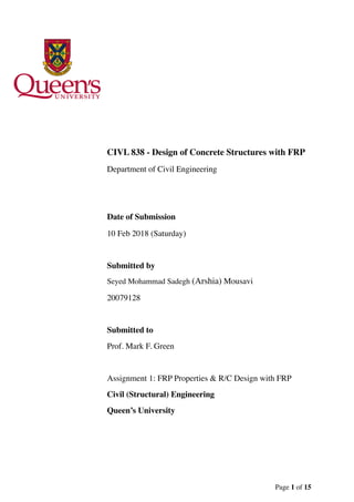 CIVL 838 - Design of Concrete Structures with FRP
Department of Civil Engineering
Date of Submission
10 Feb 2018 (Saturday)
Submitted by
Seyed Mohammad Sadegh (Arshia) Mousavi
20079128
Submitted to
Prof. Mark F. Green
Assignment 1: FRP Properties & R/C Design with FRP
Civil (Structural) Engineering
Queen’s University
Page of1 15
 