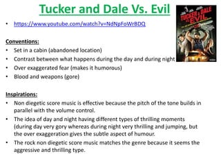 Tucker and Dale Vs. Evil 
• https://www.youtube.com/watch?v=NdNpFoWrBDQ 
Conventions: 
• Set in a cabin (abandoned location) 
• Contrast between what happens during the day and during night 
• Over exaggerated fear (makes it humorous) 
• Blood and weapons (gore) 
Inspirations: 
• Non diegetic score music is effective because the pitch of the tone builds in 
parallel with the volume control. 
• The idea of day and night having different types of thrilling moments 
(during day very gory whereas during night very thrilling and jumping, but 
the over exaggeration gives the subtle aspect of humour. 
• The rock non diegetic score music matches the genre because it seems the 
aggressive and thrilling type. 
