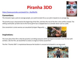 Piranha 3DD 
https://www.youtube.com/watch?v=_XIyJO6vf3c 
Conventions: 
The character types used are average people, we could recreate this as our plot is based on an average day. 
The piranha issue is discovered at the beginning of the film, and then the rest of the film is the conflict created. The 
editing used builds up faster due to the horror genre but is stopped due to a comedic factor such as a joke. 
One convention is some woman are sexualized (stripper lifeguards). 
Inspirations: 
The main plot of this film is that the piranha’s are killing everyone which we hope to recreate in our film but with 
zombies. Like the film, we would like to create an enigma of what caused this? 
The film ‘‘Piranha 3DD’’ is inspirational because the location is unusual as its based in a an aqua park. 
 