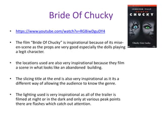 Bride Of Chucky 
• https://www.youtube.com/watch?v=RGBiwDguDY4 
• The film “Bride Of Chucky” is inspirational because of its mise-en- 
scene as the props are very good especially the dolls playing 
a legit character. 
• the locations used are also very inspirational because they film 
a scene in what looks like an abandoned building. 
• The slicing title at the end is also very inspirational as it its a 
different way of allowing the audience to know the genre. 
• The lighting used is very inspirational as all of the trailer is 
filmed at night or in the dark and only at various peak points 
there are flashes which catch out attention. 
 