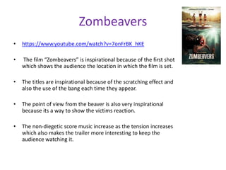 Zombeavers 
• https://www.youtube.com/watch?v=7onFrBK_hKE 
• The film “Zombeavers” is inspirational because of the first shot 
which shows the audience the location in which the film is set. 
• The titles are inspirational because of the scratching effect and 
also the use of the bang each time they appear. 
• The point of view from the beaver is also very inspirational 
because its a way to show the victims reaction. 
• The non-diegetic score music increase as the tension increases 
which also makes the trailer more interesting to keep the 
audience watching it. 
 