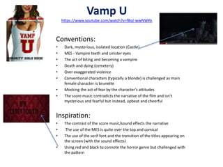 Vamp U 
https://www.youtube.com/watch?v=fBqI-wwNWKk 
Conventions: 
• Dark, mysterious, isolated location (Castle) 
• MES - Vampire teeth and sinister eyes 
• The act of biting and becoming a vampire 
• Death and dying (cemetery) 
• Over exaggerated violence 
• Conventional characters (typically a blonde) is challenged as main 
female character is brunette 
• Mocking the act of fear by the character’s attitudes 
• The score music contradicts the narrative of the film and isn’t 
mysterious and fearful but instead, upbeat and cheerful 
Inspiration: 
• The contrast of the score music/sound effects the narrative 
• The use of the MES is quite over the top and comical 
• The use of the serif font and the transition of the titles appearing on 
the screen (with the sound effects) 
• Using red and black to connote the horror genre but challenged with 
the pattern 
 