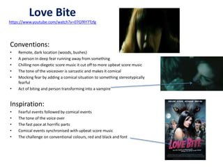 Love Bite 
https://www.youtube.com/watch?v=07GfRY7Tzfg 
Conventions: 
• Remote, dark location (woods, bushes) 
• A person in deep fear running away from something 
• Chilling non-diegetic score music it cut off to more upbeat score music 
• The tone of the voiceover is sarcastic and makes it comical 
• Mocking fear by adding a comical situation to something stereotypically 
fearful 
• Act of biting and person transforming into a vampire 
Inspiration: 
• Fearful events followed by comical events 
• The tone of the voice over 
• The fast pace at horrific parts 
• Comical events synchronised with upbeat score music 
• The challenge on conventional colours, red and black and font 
 
