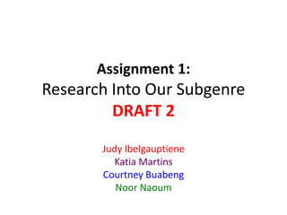 Assignment 1: 
Research Into Our Subgenre 
DRAFT 2 
Judy Ibelgauptiene 
Katia Martins 
Courtney Buabeng 
Noor Naoum 
 