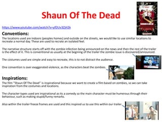 Shaun Of The Dead 
https://www.youtube.com/watch?v=yfDUv3ZjH2k 
Conventions: 
The locations used are indoors (peoples homes) and outside on the streets, we would like to use similiar locations to 
recreate a normal day. These are used to recrate an isolated feel. 
The narrative structure starts off with the zombie infection being announced on the news and then the rest of the trailer 
is the effect of it. This is conventional as usually at the begining of the trailer the zombie issue is discovered/announced. 
The costumes used are simple and easy to recreate, this is to not distract the audience. 
One convention is over exaggerated violence, as the characters beat the zombies. 
Inspirations: 
The film ‘‘Shaun Of The Dead’’ is inspirational because we want to create a film based on zombies, so we can take 
inspiration from the costumes and locations. 
The character types used are inspirational as its a comedy so the main character must be humerous through their 
behaviour, such as making stupid/funny remarks. 
Also within the trailer freeze frames are used and this inspired us to use this within our trailer. 
 
