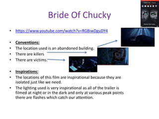 Bride Of Chucky 
• https://www.youtube.com/watch?v=RGBiwDguDY4 
• Conventions: 
• The location used is an abandoned building. 
• There are killers 
• There are victims. 
• Inspirations: 
• The locations of this film are inspirational because they are 
isolated just like we need. 
• The lighting used is very inspirational as all of the trailer is 
filmed at night or in the dark and only at various peak points 
there are flashes which catch our attention. 
 