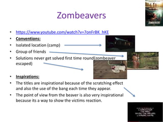 Zombeavers 
• https://www.youtube.com/watch?v=7onFrBK_hKE 
• Conventions: 
• Isolated location (camp) 
• Group of friends 
• Solutions never get solved first time round(zombeaver 
escaped) 
• Inspirations: 
• The titles are inspirational because of the scratching effect 
and also the use of the bang each time they appear. 
• The point of view from the beaver is also very inspirational 
because its a way to show the victims reaction. 
 
