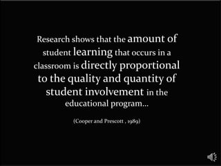 Research shows that the amount of
  student learning that occurs in a
classroom is directly proportional
to the quality and quantity of
  student involvement in the
       educational program…
         (Cooper and Prescott , 1989)
 