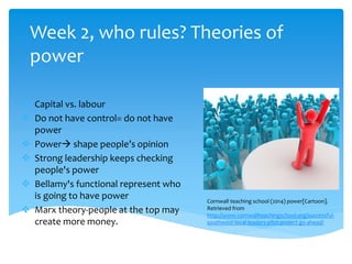 Week 2, who rules? Theories of
power
 Capital vs. labour
 Do not have control= do not have
power
 Power shape people’s opinion
 Strong leadership keeps checking
people's power
 Bellamy's functional represent who
is going to have power
 Marx theory-people at the top may
create more money.
Cornwall teaching school (2014) power[Cartoon].
Retrieved from
http://www.cornwallteachingschool.org/successful-
southwest-local-leaders-pilot-project-go-ahead/
 