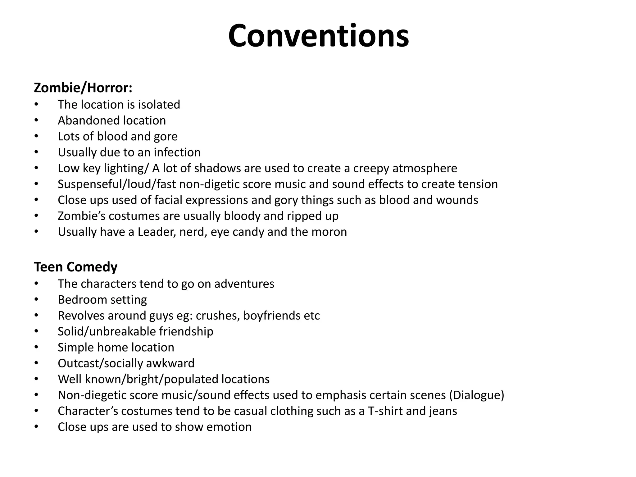 Conventions
Zombie/Horror:
• The location is isolated
• Abandoned location
• Lots of blood and gore
• Usually due to an infection
• Low key lighting/ A lot of shadows are used to create a creepy atmosphere
• Suspenseful/loud/fast non-digetic score music and sound effects to create tension
• Close ups used of facial expressions and gory things such as blood and wounds
• Zombie’s costumes are usually bloody and ripped up
• Usually have a Leader, nerd, eye candy and the moron
Teen Comedy
• The characters tend to go on adventures
• Bedroom setting
• Revolves around guys eg: crushes, boyfriends etc
• Solid/unbreakable friendship
• Simple home location
• Outcast/socially awkward
• Well known/bright/populated locations
• Non-diegetic score music/sound effects used to emphasis certain scenes (Dialogue)
• Character’s costumes tend to be casual clothing such as a T-shirt and jeans
• Close ups are used to show emotion
 
