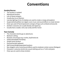 Conventions
Zombie/Horror:
• The location is isolated
• Abandoned location
• Lots of blood and gore
• Usually due to an infection
• Low key lighting/ A lot of shadows are used to create a creepy atmosphere
• Suspenseful/loud/fast non-digetic score music and sound effects to create tension
• Close ups used of facial expressions and gory things such as blood and wounds
• Zombie’s costumes are usually bloody and ripped up
• Usually have a Leader, nerd, eye candy and the moron
Teen Comedy
• The characters tend to go on adventures
• Bedroom setting
• Revolves around guys eg: crushes, boyfriends etc
• Solid/unbreakable friendship
• Simple home location
• Outcast/socially awkward
• Well known/bright/populated locations
• Non-diegetic score music/sound effects used to emphasis certain scenes (Dialogue)
• Character’s costumes tend to be casual clothing such as a T-shirt and jeans
• Close ups are used to show emotion
 