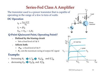 The transistor used is a power transistor that is capable of
operating in the range of a few to tens of watts
DC Operation
𝐼 𝐵 =
𝑉 𝐶𝐶−0.7𝑉
𝑅 𝐵
𝐼 𝐶 = 𝛽𝐼 𝐵
𝑉𝐶𝐸 = 𝑉𝐶𝐶 − 𝐼 𝐶 𝑅 𝐶
Q-Point (Quiescent Point, Operating Point)?
o Defined by the biasing circuit
 Sets a fixed level of I & V.
o Affects both:
 𝑷 𝑫𝑪 : a fixed level of I & V
 𝑷 𝒐: sets the maximum swing of output AC signal
Example:
 Increasing 𝑅 𝐶 𝐼 𝐶 𝑃 𝐷𝐶 and 𝑃𝑜
 decreasing 𝑉𝐶𝐶 𝑃 𝐷𝐶 and 𝑃𝑜
Series-Fed Class A Amplifier
EE314 Lecture 4 11
 