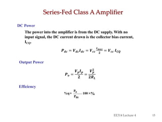 Series-Fed Class A Amplifier
EE314 Lecture 4 13
DC Power
The power into the amplifier is from the DC supply. With no
input signal, the DC current drawn is the collector bias current,
ICQ.
Output Power
Efficiency
×100
Pdc
Po
%η=
𝑷 𝒐 =
𝑽 𝒑 𝑰 𝒑
𝟐
=
𝑽 𝒑
𝟐
𝟐𝑹 𝑳
𝑷 𝒅𝒄 = 𝑽 𝒅𝒄 𝑰 𝒅𝒄 = 𝑽 𝒄𝒄
𝑰 𝒎𝒂𝒙
𝟐
= 𝑽 𝒄𝒄 𝑰 𝑪𝑸
%
 