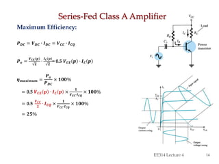 Maximum Efficiency:
𝑷 𝑫𝑪 = 𝑽 𝑫𝑪 ∙ 𝑰 𝑫𝑪 = 𝑽 𝑪𝑪 ∙ 𝑰 𝑪𝑸
𝑷 𝒐 =
𝑽 𝑪𝑬 𝒑
𝟐
∙
𝑰 𝑪 𝒑
𝟐
= 0.5 𝑽 𝑪𝑬 𝒑 ∙ 𝑰 𝑪 𝒑
𝜼 𝒎𝒂𝒙𝒊𝒎𝒖𝒎 =
𝑷 𝒐
𝑷 𝑫𝑪
× 𝟏𝟎𝟎%
= 0.5 𝑽 𝑪𝑬 𝒑 ∙ 𝑰 𝑪 𝒑 ×
𝟏
𝑽 𝑪𝑪∙𝑰 𝑪𝑸
× 𝟏𝟎𝟎%
= 0.5
𝑽 𝑪𝑪
𝟐
∙ 𝑰 𝑪𝑸 ×
𝟏
𝑽 𝑪𝑪∙𝑰 𝑪𝑸
× 𝟏𝟎𝟎%
= 𝟐𝟓%
Series-Fed Class A Amplifier
EE314 Lecture 4 14
 