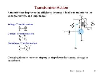 Atransformer improves the efficiency because it is able to transform the
voltage, current, and impedance.
Voltage Transformation
𝑽 𝟐
𝑽 𝟏
=
𝑵 𝟐
𝑵 𝟏
Current Transformation
𝑰 𝟐
𝑰 𝟏
=
𝑵 𝟏
𝑵 𝟐
Impedance Transformation
𝑹 𝑳
′
𝑹 𝑳
=
𝑵 𝟏
𝑵 𝟐
𝟐
Changing the turn ratio can step up or step down the current, voltage or
impedance.
Transformer Action
EE314 Lecture 4 16
 