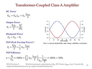 Transformer-Coupled Class A Amplifier
EE314 Lecture 4 *this the maximum output power, 𝑉𝐶𝐶 :DC Source, 𝐼 𝑚𝑎𝑥: max. Current, 𝑉0:
output fundamental power, 𝐼0: output fundamental power
18
DC Power
Output Power
𝑃𝑜 =
𝑉𝑝 𝐼 𝑝
2
=
𝑉𝑝
2
2𝑅 𝐿
Dissipated Power
PEP (Peek Envelop Power)*:
PEP Efficiency
𝑃𝑜 =
𝑉𝑝 𝐼 𝑝
2
=
1
2
𝑉𝐶𝐶
𝐼 𝑚𝑎𝑥
2
𝜂 =
𝑃0
𝑃𝑑𝑐
× 100% =
1
2
𝑉𝐶𝐶
𝐼 𝑚𝑎𝑥
2
1
𝑉𝐶𝐶
𝐼 𝑚𝑎𝑥
2
× 100% = 50%
𝑃𝑑𝑐 = 𝑉𝑑𝑐 𝐼 𝑑𝑐 = 𝑉𝑐𝑐
𝐼 𝑚𝑎𝑥
2
𝑃𝑄 = 𝑃𝑑𝑐 − 𝑃𝑜
 